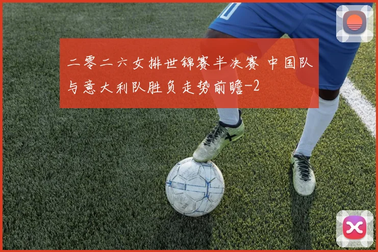 二零二六女排世锦赛半决赛 中国队与意大利队胜负走势前瞻