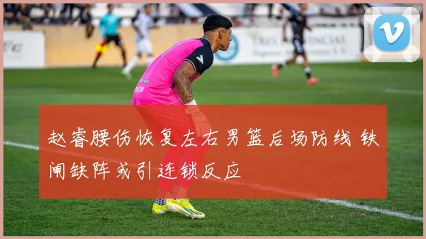 赵睿腰伤恢复左右男篮后场防线 铁闸缺阵或引连锁反应