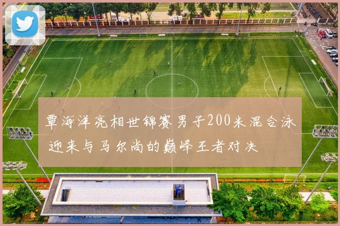 覃海洋亮相世锦赛男子200米混合泳 迎来与马尔尚的巅峰王者对决