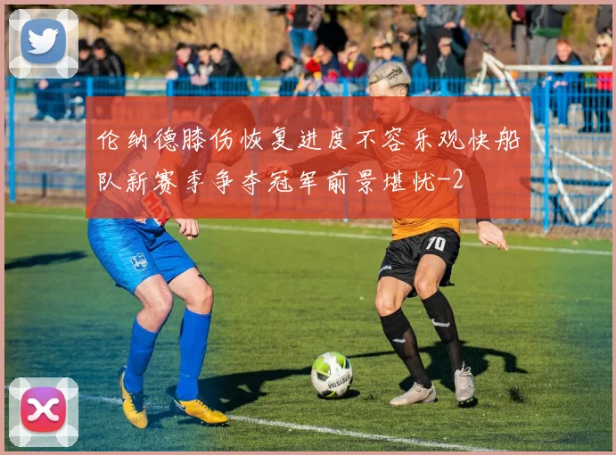 伦纳德膝伤恢复进度不容乐观快船队新赛季争夺冠军前景堪忧