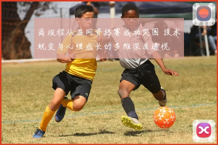 商竣程从温网资格赛成功突围 技术蜕变与心理成长的多维深度透视