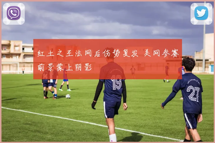 红土之王法网后伤势复发 美网参赛前景蒙上阴影
