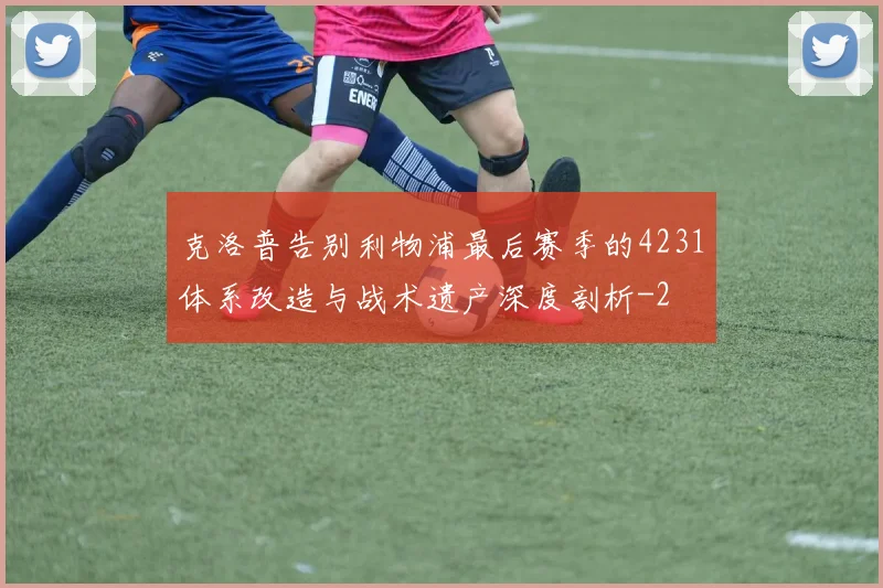 克洛普告别利物浦最后赛季的4231体系改造与战术遗产深度剖析