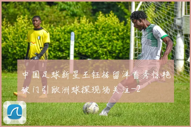 中国足球新星王钰栋留洋首秀惊艳破门引欧洲球探现场关注