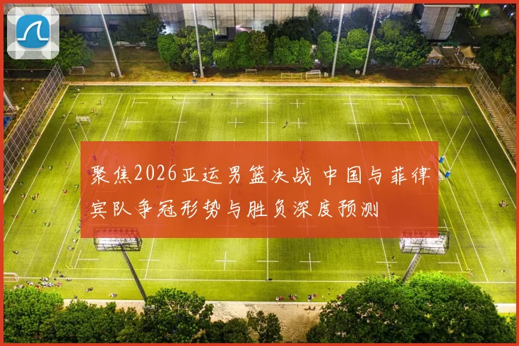 聚焦2026亚运男篮决战 中国与菲律宾队争冠形势与胜负深度预测