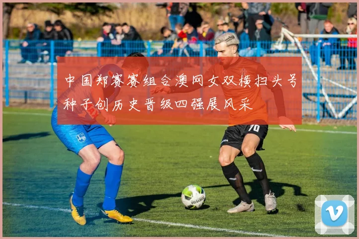 中国郑赛赛组合澳网女双横扫头号种子创历史晋级四强展风采