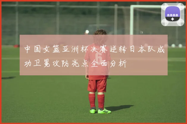 中国女篮亚洲杯决赛逆转日本队成功卫冕攻防亮点全面分析