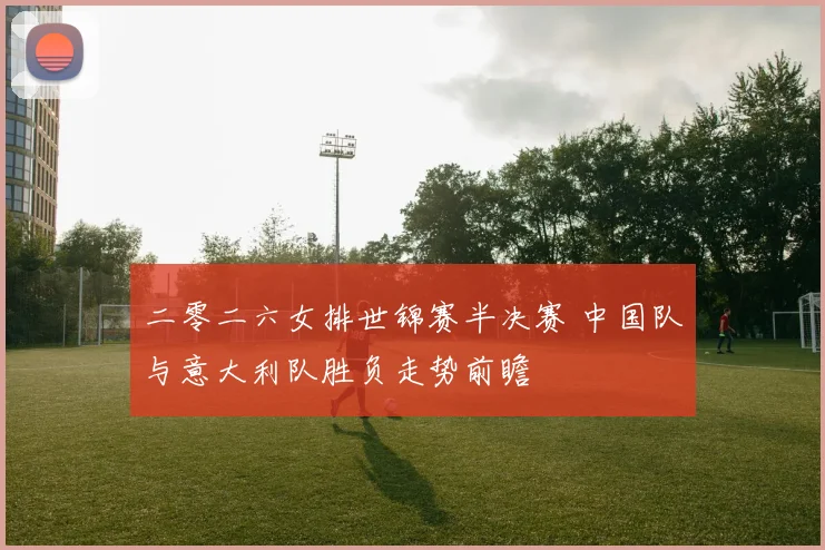 二零二六女排世锦赛半决赛 中国队与意大利队胜负走势前瞻