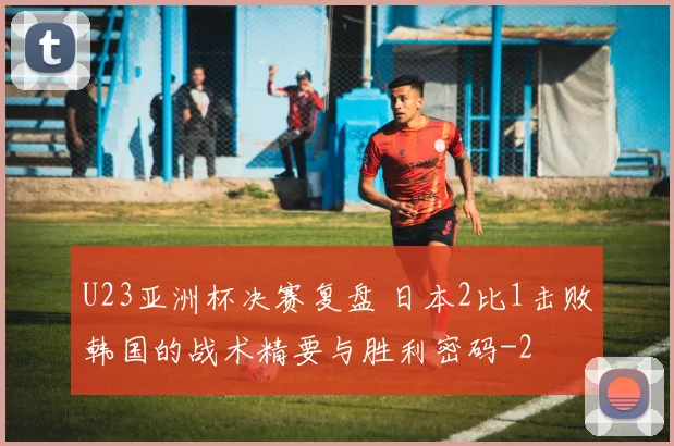 U23亚洲杯决赛复盘 日本2比1击败韩国的战术精要与胜利密码