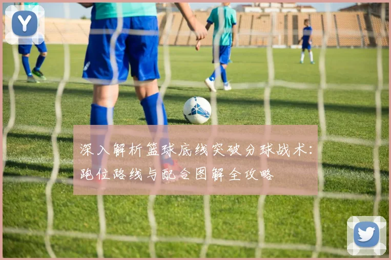 深入解析篮球底线突破分球战术：跑位路线与配合图解全攻略