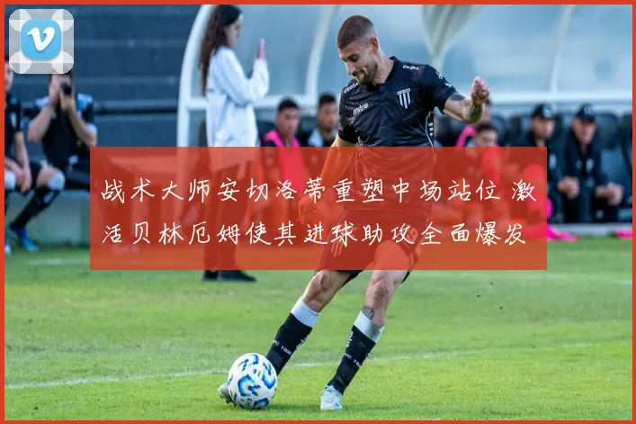 战术大师安切洛蒂重塑中场站位 激活贝林厄姆使其进球助攻全面爆发