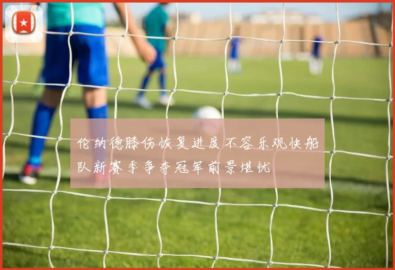 伦纳德膝伤恢复进度不容乐观快船队新赛季争夺冠军前景堪忧