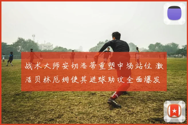 战术大师安切洛蒂重塑中场站位 激活贝林厄姆使其进球助攻全面爆发
