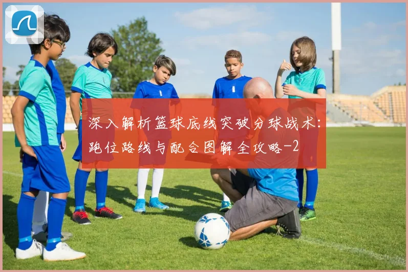 深入解析篮球底线突破分球战术:跑位路线与配合图解全攻略