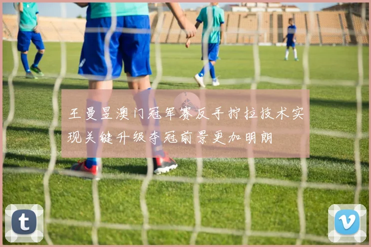 王曼昱澳门冠军赛反手拧拉技术实现关键升级夺冠前景更加明朗