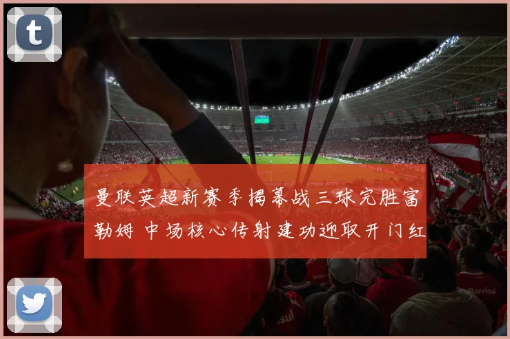 曼联英超新赛季揭幕战三球完胜富勒姆 中场核心传射建功迎取开门红