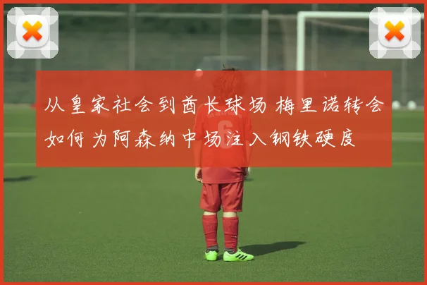 从皇家社会到酋长球场 梅里诺转会如何为阿森纳中场注入钢铁硬度