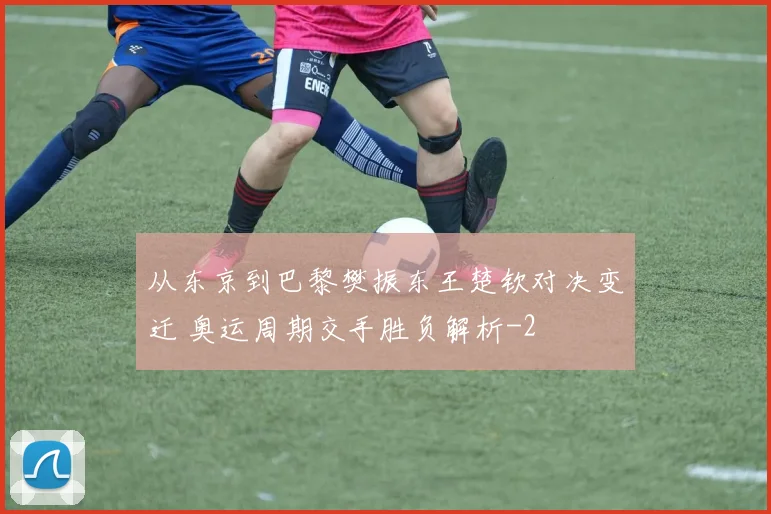 从东京到巴黎樊振东王楚钦对决变迁 奥运周期交手胜负解析