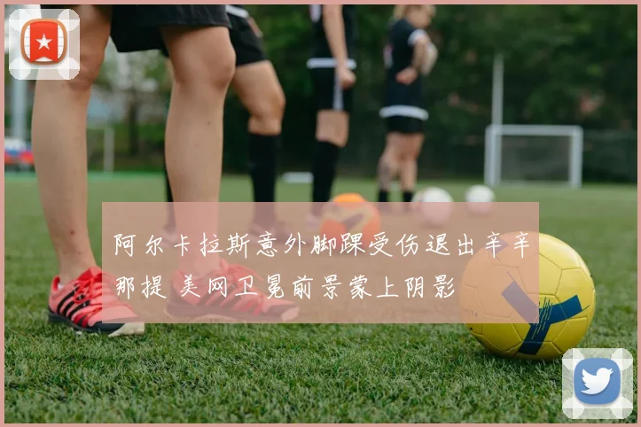阿尔卡拉斯意外脚踝受伤退出辛辛那提 美网卫冕前景蒙上阴影