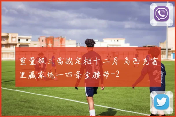 重量级三番战定档十二月 乌西克富里赢家统一四条金腰带