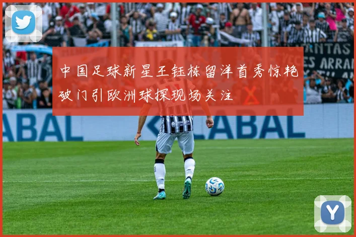 中国足球新星王钰栋留洋首秀惊艳破门引欧洲球探现场关注